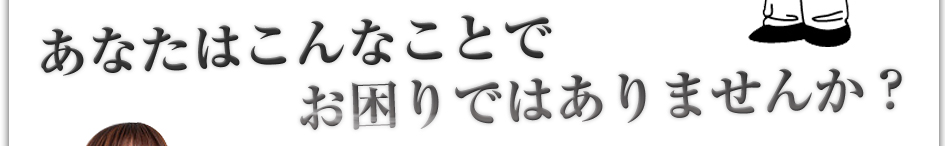 あなたはこんなことでお困りではありませんか？