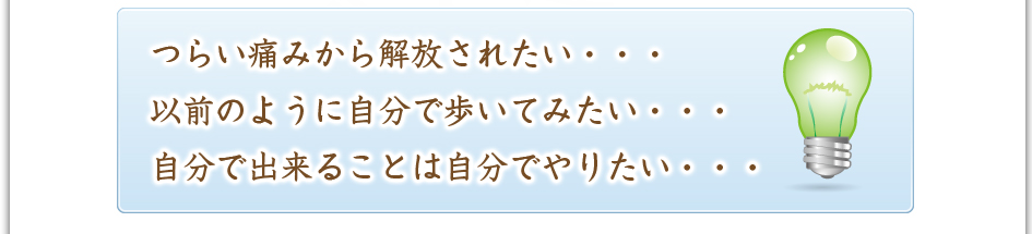 つらい痛みから解放されたい・・・以前のように自分で歩いてみたい・・・自分で出来ることは自分でやりたい・・・