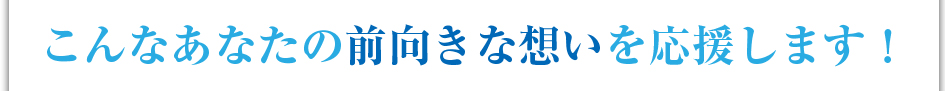 こんなあなたの前向きな想いを応援します！