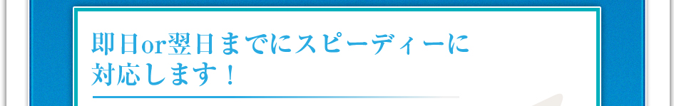 即日or翌日までにスピーディーに対応します！