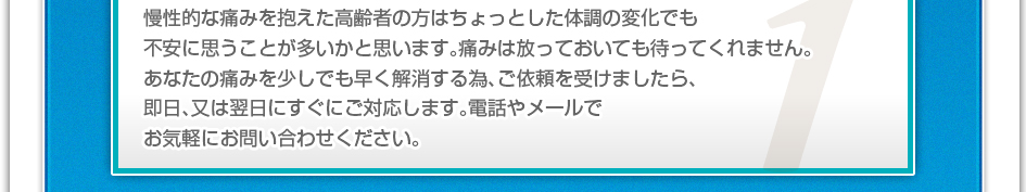 慢性的な痛みを抱えた高齢者の方はちょっとした体調の変化でも不安に思うことが多いかと思います。痛みは放っておいても待ってくれません。あなたの痛みを少しでも早く解消するため、ご依頼を受けましたら、即日、又は翌日にすぐにご対応します。