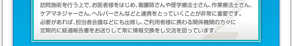 訪問施術を行う上で、お医者様をはじめ、看護師さんや理学療法士さん、作業療法士さん、ケアマネージャーさん、ヘルパーさんなどと連携を取っていくことが非常に重要です。必要があれば、担当者会議などにも出席し、ご利用者様に携わる関係機関の方々に定期的に経過報告書をお送りして常に情報交換をし交流を図っています。