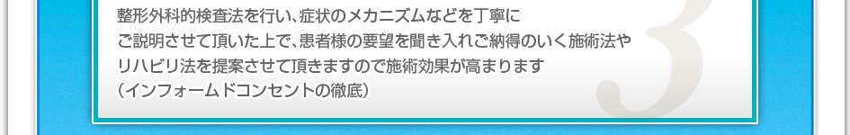 整形外科的検査法を行い、症状のメカニズムなどを丁寧にご説明させていただいた上で、患者様の要望を聞き入れご納得の行く施術法やリハビリ法を提案させて頂きますので施術効果が高まります。（インフォームドコンセントの徹底）