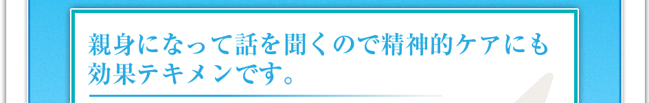 親身になって話を聞くので精神的ケアにも効果テキメンです。