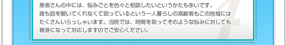 患者さんの中には、悩み事を色々と相談したいというかたも多いです。誰も話を聞いてくれなくて困っているという一人暮らしの高齢者もこの地域にはたくさんいらっしゃいます。当院では、字間をとってそのような悩みに対しても親身になって対応しますのでご安心下さい。