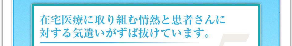 在宅医療に取り組む情熱と患者さんに対する気遣いがずば抜けています。