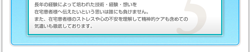 長年の経験によって培われた技術・経験・想いを在宅患者様へ伝えたいという思いは誰にも負けません。また、在宅患者様のストレスや心の不安を理解して精神的ケアも含めての気遣いも徹底しております。