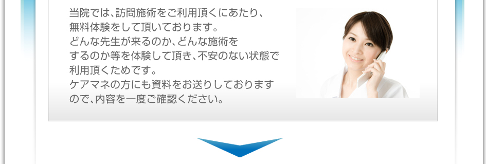 当院では、訪問施術をご利用頂くにあたり、無料体験をして頂いております。どんな先生が来るのか、どんな施術をするのか等を体験して頂き、不安のない状態で利用頂くためです。ケアマネの方にも資料をお送りしておりますので、内容を一度ご確認下さい。