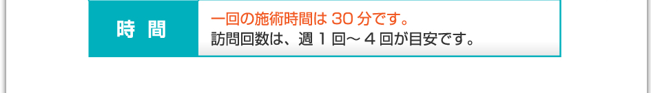 時間：1回の施術時間は30分です。訪問回数は、週1回～4回が目安です。