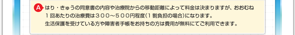 はり・きゅうの同意書の内容やや治療院からの移動距離によって料金は決まりますが、おおむね1回あたりの治療費は３００～５００円程度（1割負担の場合）になります。 生活保護を受けている方や障害者手帳をお持ちの方は費用が無料にてご利用できます。