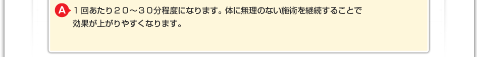 1回あたり２０～３０分程度になります。 体に無理のない施術を継続することで効果が上がりやすくなります。