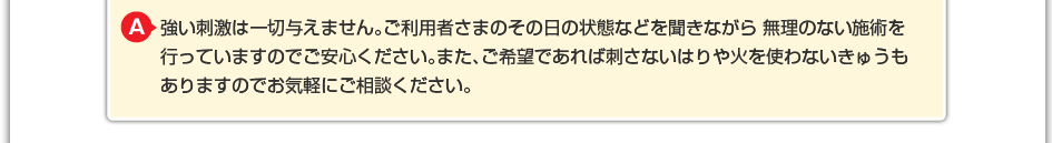 強い刺激は一切与えません。ご利用者さまのその日の状態などを聞きながら 無理のない施術を行っていますのでご安心ください。また、ご希望であれば刺さないはりや火を使わないきゅうもありますのでお気軽にご相談ください。