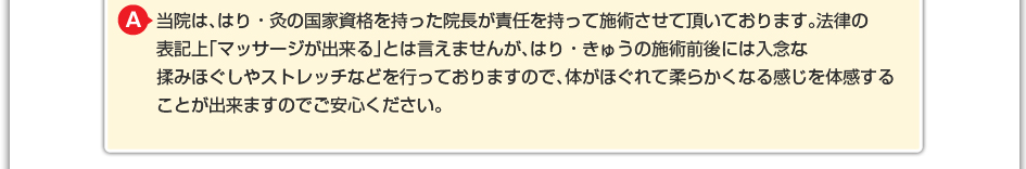 当院は、はり・灸の国家資格を持った院長が責任を持って施術させて頂いております。法律の表記上「マッサージが出来る」とは言えませんが、はり・きゅうの施術前後には入念な揉みほぐしやストレッチなどを行っておりますので、体がほぐれて柔らかくなる感じを体感することが出来ますのでご安心ください。