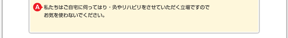 私たちはご自宅に伺ってはり・灸やリハビリをさせていただく立場ですので お気を使わないでください。