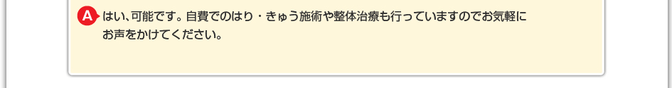 はい、可能です。 自費でのはり・きゅう施術や整体治療も行っていますのでお気軽にお声をかけてください。