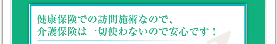 健康保険での訪問施術なので介護保険は一切使わないので安心です！