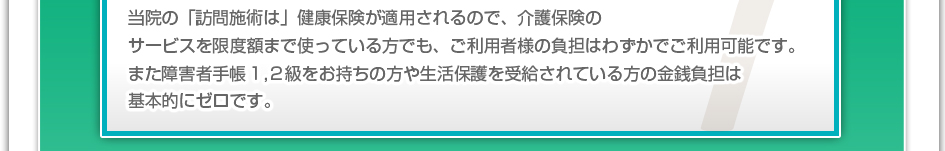 当院の「訪問施術」は健康保険が適用されるので、介護保険のサービスを限度額まで使っている方でも、ご利用者様の負担はわずかでご利用可能です。また障害者手帳１，２級をお持ちの方や生活保護を受給されている方の金銭負担は基本的にゼロです。