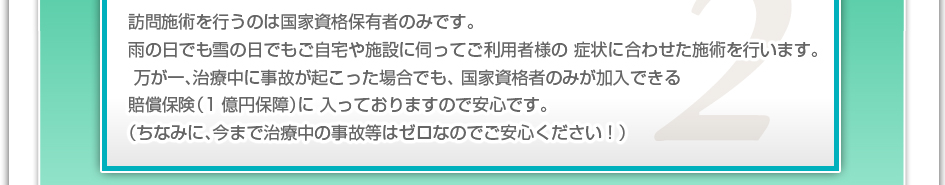 訪問施術を行うのは国家資格保有者のみです。雨の日でも雪の日でもご自宅や施設に伺ってご利用者様の症状に合わせた施術を行います。万が一、治療中に事故が起こった場合でも、国家資格者のみが加入できる賠償保険（1億円補償）に入っておりますので安心です。（ちなみに、今まで治療中の事故などはゼロなのでご安心下さい！）