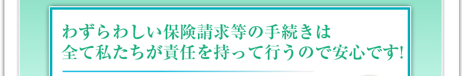 わずらわしい保険請求などの手続きは全て私達が責任を持って行うので安心です！