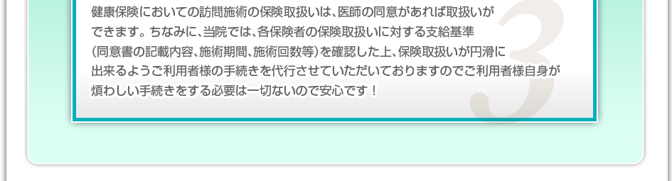 健康保険においての訪問施術の保険取り扱いは、医師の同意があれば取り扱いができます。ちなみに、当院では、各保険者の保険取り扱いに対する支給基準（同意書の記載内容、施術期間、施術回数など）を確認した上、保険取り扱いが円滑に出来るようご利用者様の手続きを代行させていただいておりますのでご利用者様自信が煩わしい手続きをする必要は一切ないので安心です！