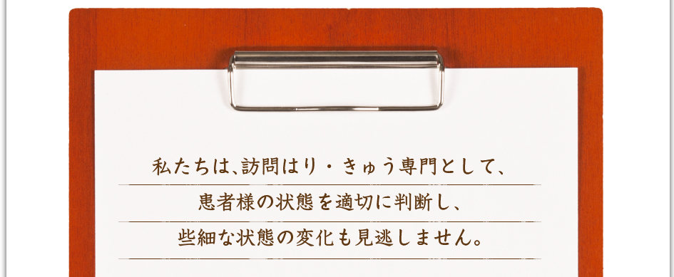 私たちは、訪問はり・きゅう専門として、患者様の状態を適切に判断し、些細な状態の変化も見逃しません。