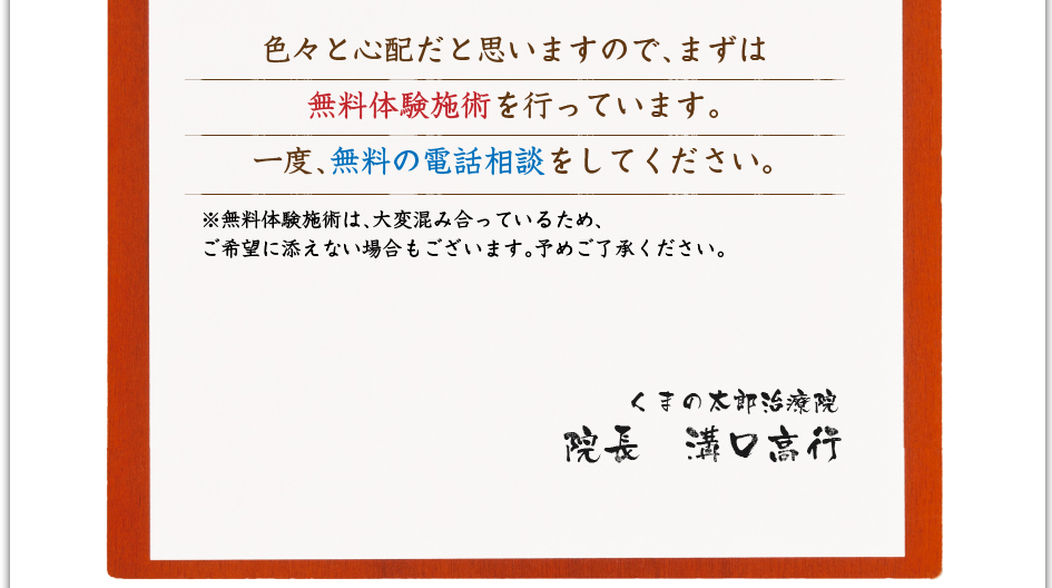 色々と心配だと思いますので、まずは無料体験施術を行なっています。一度、無料の電話相談をして下さい。※無料体験施術は、大変混み合っているため、ご希望に添えない場合もございます。予め御了承ください。　くまの太郎治療院　院長　溝口高行